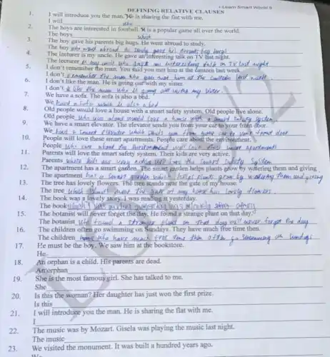 22.
The music was by Mozart. Gisela was playing the music last night.
DEFINING RELATIVE CLAUSES
1.
I will introduce you the man. He is sharing the flat with me.
I will
__
2.
The boys
all over the world.
The boys __
3.
The boy gave parents big hugs. He went abroad to
The boy who w
__ wad abroad to study so
4.
The lecturer
my	talk TV
5.
The lecturer is my uncl
because
I don't remember the man. You said you met him at the Canteen last week.
I don't vimumer __
6.
I don't like the man	going out'with my sister.
7.
I don't like the maw __
should
sofa is also a béd
We have a sofa which __
8.
Old people would love a house with a smart safety system. Old people live alone
9.
Old people __ aland would love a house
We have a smart elevator. The elevator sends you from your car to your front dbor.
__
10.
these smart	People care about the
11.
because
People who care a bout the environment
Parents will love the smart safety system. Their kids are very active.
__ meats
12.
Parents whose kids
The apartment has	garden. The smart garden helps plants	by watering them and
__
iving
The apartment __
13.
The tree has lovely flowers. Thể tree stands near the gate of my house
The tree which __ gate of my hauk
The book was a lovely story. I was reading it yestefday.
14.
The book III lie __ resterdan was a lovely
15.
The botanist will never forget the day. He found a strange plant on that day.
The botanist __ down will never foraot the
The children often go swimming on Sundays.They have much ffee time then.
16.
The children __
17.
He must be the boy. We saw him at the bookstore.
He	__
18.
An orphan is a child. His parents are dead.
An orphan
__
19.
She is the most famous girl. She has talked to me.
She	__
20.
Is this the woman?Her daughter has just won the first prize.
Is this
__
21.
I will introduce you the man. He is sharing the flat with me.
I
__
I-Learn Smart World 9
The music __
23. We visited the monument . It was built a hundred years ago.
__