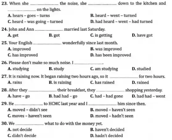 23. When she __ the noise, she __ down to the kitchen and
__ on the lights.
A. hears-goes -turns
B. heard-went-turned
C. heard-was going - turned
D. had heard - went - had turned
24. John and Ann __ married last Saturday.
A. get
B. got
C. is getting
D. have got
25. Your English __ wonderfully since last month.
A. improved
B. was improved
C. has improved
D. has been improved
26. Please don't make so much noise. I __
A. studying
B. study
C. am studying
D. studied
27. It is raining now. It began raining two hours ago, so it __ for two hours.
A. rains
B. is raining
C. has rained
D. rained
28. After they __ .their breakfast, they __ shopping yesterday.
A. have - go
B. had had -go
C. had - had gone
D. had had -went
29. He __ to HCMC last year and I __ him since then.
A. moved-didn't see
B. moved - haven't seen
C. moves - haven't seen
D. moved - hadn't seen
30. We __ what to do with the money yet.
A. not decide
B. haven't decided
C. didn't decide
D. hadn't decided