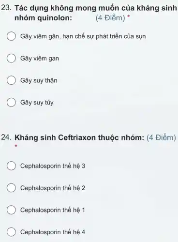 23. Tác dụng không mong muốn của kháng sinh
nhóm quinolon:
(4 Điểm)
Gây viêm gân, hạn chế sự phát triển của sụn
Gây viêm gan
Gây suy thận
Gây suy tủy
24. Kháng sinh Ceftriaxon thuộc nhóm : (4 Điểm)
Cephalosporin thế hệ 3
Cephalosporin thế hệ 2
Cephalosporin thế hệ 1
Cephalosporin thế hệ 4