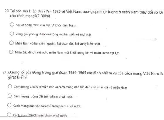 23. Tại sao sau Hiệp định Pari 1973 về Việt Nam, tương quan lực lượng ở miền Nam thay đổi có lợi
cho cách mạng?(2 Điểm)
Mỹ và đồng minh của Mỹ rút khỏi miền Nam
Vùng giải phóng được mở rộng và phát triển về mọi mặt
Miền Nam có hai chính quyền, hai quân đội, hai vùng kiểm soát
Miền Bắc đã chi viện cho miền Nam một khối lượng lớn về nhân lực và vật lực
24. Đường lối của Đảng trong giai đoạn 1954-1964 xác định nhiệm vụ của cách mạng Việt Nam là
gì?(2 Điểm)
Cách mạng XHCN ở miền Bắc và cách mạng dân tộc dân chủ nhân dân ở miền Nam
Cách mạng ruộng đất trên phạm vi cả nước
Cách mạng dân tộc dân chủ trên.phạm vi cả nước
Cách mang XHCN trên pham vi cả nước