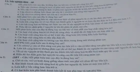 2.3. Trắc nghiệm đúng - sai
Chu 1:
Mỗi phát biêu nào sau đây là đúng hay sai khi nói về liên kết cộng hóa tri?
a. Nếu côp electron chung bị lệch về phía một nguyên từ thi đó là liên kết cộng hóa trị khong cực.
b. Nếu cap electron chung bị lệch về phia một nguyên từ thi đó là liên kết cộng hóa trị có cực.
c. Cap electron chung luôn được tạo nên tử 2 electron của cùng một nguyên tư.
d. Cập electron chung được tạo nên tử 2 electron hóa trị.
Câu 2:
Mỗi phát biểu nào sau đây là đúng hay sai?
a. Trong liên kết cộng hóa trị, cặp electron lệch về phía nguyên tử có độ âm điện nhó hơn.
b. Liên kết cộng hóa trị có cực được tạo thành giữa 2 nguyên tử có hiệu độ âm điện từ 0,4 đến nhỏ hơn
c. Liên kết cộng hóa trị không cực được tạo nên từ các nguyên tử khác hẳn nhau về tinh chất hóa học.
d. Hiệu độ âm điện giữa 2 nguyên tử lớn thì phân tử phân cực yếu.
Mồi phát biếu nào sau đây là đúng hay sai khi nói về tính chất của hợp chất cộng hóa trị?
Câu 3:
a. Các hợp chất cộng hóa trị có nhiệt độ nóng chảy và nhiệt độ sôi thấp hơn các hợp chất ion.
b. Các hợp chất cộng hóa trị có thể ở thể rắn., lỏng hoặc khí trong điều kiện thường.
c. Các hợp chất cộng hóa trị đều dẫn điện tốt.
d. Các hợp chất cộng hóa trị không cực tan được trong dung môi không phân cực.
Câu 4:
(OTTN) Mỗi phát biểu sau là đúng hay sai?
a. Các orbital p vửa có khả nǎng xen phủ tạo liên kết o vừa có khả nǎng xen phủ tạo liên kết n tuỳ thuộc
b. Liên kết cộng hoá trị không phân cực chi có thể tạo thành từ các nguyên tử của cùng một nguyên tố hoá họ
c. Tất cá các nguyên tử khi tham gia tạo thành liên kết cộng hoá trị đều thoả mãn quy tắc octet.
d. Hiệu độ âm điện giữa hai nguyên tử càng cao thì liên kết càng phân cực.
iu 5:
(SBT - CD) Mỗi phát biểu nào sau đây là đúng hay sai?
a. Chi có các AO có hình dạng giống nhau mới xen phủ với nhau để tạo liên kết.
b. Khi hình thành liên kết cộng hoá trị giữa hai nguyên tử, luôn có một liên kết o
c. Liên kết sigma  bền vững hơn liên kết pi 
d. Có hai kiểu xen phủ hình thành liên kết là xen phủ trục và xen phủ bên.