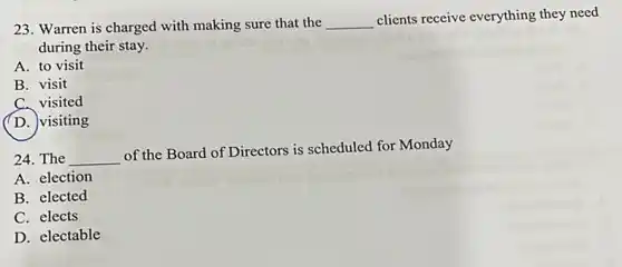 23. Warren is charged with making sure that the __ clients receive everything they need
during their stay.
A. to visit
B. visit
C. visited
(D. visiting
24. The __
of the Board of Directors is scheduled for Monday
A. election
B. elected
C. elects
D. electable