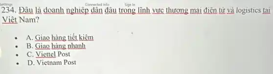 234.Đâu là doanh nghiệp dân đâu trong lĩnh vực thương mai điên tử và logistics tai
Viêt Nam?
A. Giao hàng tiết kiêm
B. Giao hàng nhanh
C. Viettel Post
D. Vietnam Post