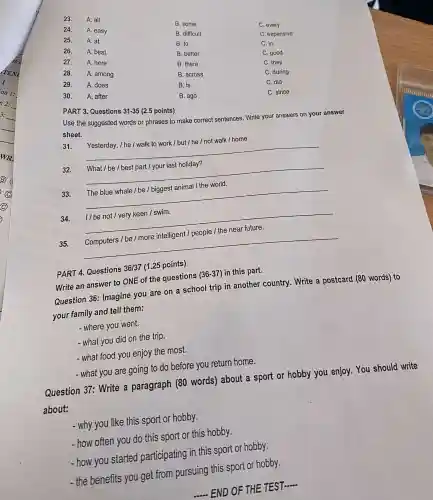 23.
A. all
24.
A. easy
B. some
25.
A. at
B. difficult
C. every
26.
A. best
B. to
C. expensive
27.
A. here
B. better
C. in
28.
A. among
B. there
C. good
C. they
29.
A. does
B. across
C. during
B. is
C. did
30. A. after
B. ago
C. since
PART 3 Questions 31-35 (2.5 points)
Use the suggested words or phrases to make correct sentences . Write your answers on your answer
sheet.
Yesterday, I he / walk to work / but / he / not walk / home.
__
32.
What / be / best part / your last holiday?
__
The blue whale / be /biggest animal / the world.
__
34. 1/be not / very keen /swim.
__
35. Computers / be / more intelligent /people / the near future.
__
PART 4.Questions 36/37 (1.25 points)
Write an answer to ONE of the questions (36-37) in this part.
Question 36:Imagine you are on a school trip in another country . Write a postcard (80 words)to
your family and tell them:
- where you went.
- what you did on the trip.
- what food you enjoy the most.
- what you are going to do before you return home.
Question 37: Write a paragraph (80 words)about a sport or hobby you enjoy . You should write
about:
- why you like this sport or hobby.
-how often you do this sport or this hobby.
- how you started participating in this sport or hobby.
- the benefits you get from pursuing this sport or hobby.
- END OF THE TEST
__