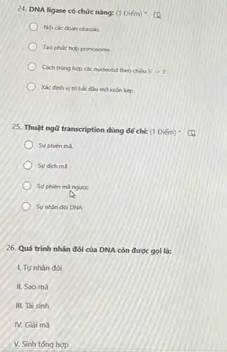 24. DNA ligase có chức nǎng: (1 Điểm)
Nối các đoạn okazaki
Tao phức hợp primosome
Cách trùng hợp các nucleotid theo chiều 5'arrow 3'
Xác định vị trí bắt đầu mở xoắn kép
25. Thuật ngữ transcription dùng để chỉ: (1
Sư phiên mã
) Sự dịch mã
Sự phiên mã ngược
Sự nhân đôi DNA
26. Quá trình nhân đôi của DNA còn được gọi là:
I. Tự nhân đôi
II. Sao mã
III. Tái sinh
IV. Giải mã
V. Sinh tổng hợp