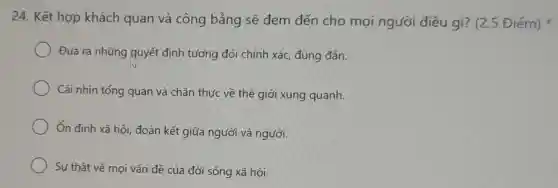 24. Kết hợp khách quan và công bằng sẽ đem đến cho mọi người điều gì? (2.5 Điểm)
Đưa ra những quyết định tương đối chính xác đúng đắn.
Cái nhìn tổng quan và chân thực về thế giới xung quanh.
Ôn định xã hội đoàn kết giữa người và người.
Sự thật về mọi vấn đề của đời sống xã hội.