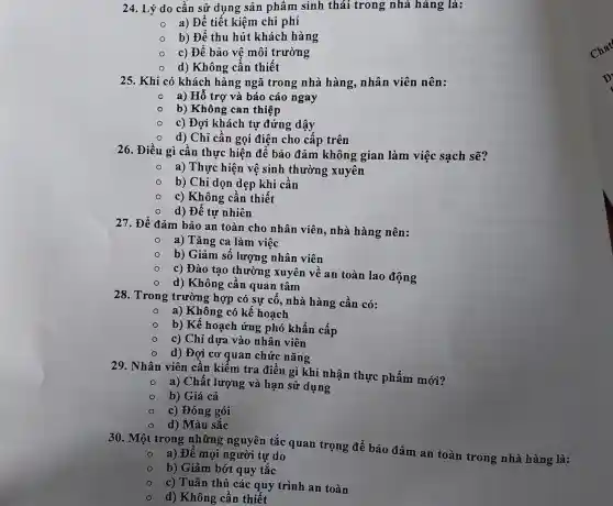 24. Lý do cần sử dụng sản phẩm sinh thái trong nhà hàng là:
a) Để tiết kiệm chi phí
b) Đế thu hút khách hàng
c) Để bảo vệ môi trường
d) Không cân thiết
25. Khi có khách hàng ngã trong nhà hàng, nhân viên nên:
a) Hồ trợ và báo cáo ngay
b) Không can thiệp
c) Đợi khách tự đứng dậy
d) Chỉ cần gọi điện cho cấp trên
26. Điều gì cần thực hiện để bảo đảm không gian làm việc sạch sẽ?
a) Thực hiện vệ sinh thường xuyên
b) Chỉ dọn dẹp khi cần
c) Không cần thiết
d) Để tự nhiên
27. Để đảm bảo an toàn cho nhân viên, nhà hàng nên:
a) Tǎng ca làm việc
b) Giảm số lượng nhân viên
c) Đào tạo thường xuyên về an toàn lao động
d) Không cần quan tâm
28. Trong trường ; hợp có sự cố , nhà hàng cần có:
a) Không có kế hoạch
b) Kế hoạch ứng phó khẩn cấp
c) Chỉ dựa vào nhân viên
d) Đợi cơ quan chức nǎng
29. Nhân viên cân kiếm tra điều gì khi nhận thực phẩm mới?
a) Chất lượng và hạn sử dụng
b) Giá cả
c) Đóng gói
d) Màu sắc
30. Một trong những nguyên tắc quan trọng để bảo đảm an toàn trong nhà hàng là:
a) Đê mọi người tư do
b) Giảm bớt quy tǎc
c) Tuân thủ các quy trình an toàn
d) Không cần thiết