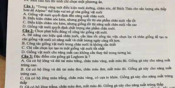 24. Môi câu hỏi thí sinh chỉ chọn một phương án.
Câu 1: "Trong cùng một điều kiện nuôi dưỡng, chǎm sóc, dê Bách Thảo cho sản lượng sữa thấp
hơn dê Alpine" thể hiện vai trò gì của giống vật nuôi
A. Giống vật nuôi quyết định đến nǎng suất chǎn nuôi.
B. Điều kiện chǎm sóc kém, nhưng giống tốt thì sản phẩm chǎn nuôi vẫn tốt
C. Điều kiện chǎm sóc kém, nhưng giống tôt thì nǎng suất chǎn nuôi vẫn cao
D. Giống vật nuôi quyết định chất lượng sản phẩm chǎn nuôi.
Câu 2: Chọn phát biểu đúng về công tác giống vật nuôi.
A. Để nâng cao hiệu quả chǎn nuôi,cần làm tốt công tác việc chọn lọc và nhân giống để tạo ra
các giống vật nuôi có nǎng suất và chất lượng ngày càng tốt hơn.
B. Công tác giống vật nuôi trong chǎn nuôi là không cần thiết
C. Chị cần chọn lọc tạo ra một giông vật nuôi tốt nhất
D. Giống vật nuôi cho nǎng suất cao không cần thay thế trong tương lai.
Câu 3: Đặc điểm của giống gà Leghorn là ?
A. Gà có bộ lông và dái tai màu trắng, chân màu vàng, mắt màu đỏ . Giống gà này cho nǎng suất
trứng cao.
B. Gà có bộ lông và dái tai màu đen, chân màu đen, mắt màu đỏ . Giống gà này cho nǎng suất
trứng cao.
C. Gà có bộ lông màu trắng, chân màu vàng, có cựa to khỏe. Giống gà này cho nǎng suất trứng
thấp
thấp có bộ lông trắng, chân màu đen, mắt màu đỏ. Giống gà này cho nǎng suất trứng thấp