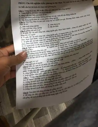 24. Mỗi câu hỏi thí sinh chỉ chọn một phương án.
PHÀN I. Câu trắc nghiệm nhiều phương án lựa chọn. Thí sinh trả lời từ câu 1 (
Câu 1: Trong các y sau, đâu là đặc điểm của chǎn nuôi bán công nghiệp?
A. Trang thiết bị, kĩ thuật chǎn nuôi hiện đại
B. Nǎng suất cao, hiệu quả kinh tế cao.
C. Vật nuôi được nuôi trong chuồng kết hợp với sân vườn để vận động, kiếm ǎn
D. Tận dụng nguồn thức ǎn và phụ phẩm nông nghiệp
Câu 2: Nhà Ông Nǎm là chủ một trang trại có 10000 con gà Phương thức chǎn nuôi của ông
Nǎm đó là?
A. chǎn nuôi công nghiệp
C. chǎn nuôi bán công nghiệp
B. chǎn thả tự do
D. đáp án khác
Câu 3: giống vật nuôi là gì?
(A, là quần thể vật nuôi cùng loài, cùng nguồn gốc, được hình thành , cùng cố, phát triển do tác
động của con người
quần thể vật nuôi cùng loài, cùng nguồn gốc, có ngoại hình và cấu trúc di truyền tương tự
nhau, được hình thành , cùng cố, phát triển do tác động của thiên nhiên
C. là quần thể vật nuôi cùng loài, cùng nguồn gốc, có ngoại hình và cấu trúc di truyền tương tự
nhau, được hình thành , cùng cố, phát triển do tác động của con người
D. Có ngoại hình và cấu trúc di truyền tương tự nhau.
Câu 4: Nghề nào sau đây không thuộc những ngành chǎn nuôi phổ biến ỏ nước ta
B. Nghiên cứu di truyền học phí sinh vật học ở vật nuôi.
A. Bác sĩ thú y
) à tự vấn nuôi trồng thủy sản D. D. Nghề chọn và tạo giác nhau D. Nghề chọn và tạo giống
-ủa chú gà từ trong quả trứng. Những quả trứng cho nghe nhạc sẽ
là tự vấn nuôi trồng thủy sản
.. Nhờ đó hạn chế nở ra gà đực,hạn chế tiêu hủy những con gà đựC.lược đa tưu này là kết quả
A. công nghệ AI, IoT
C. công nghệ gen di truyền
B. công nghệ sinh học,nghiên cứu sinh học
D. công nghệ sản xuất
__
Chǎn nuôi công nghệ cao là mô hình chǎn nuôi ứng dụng những ...nhằm .... tǎng chất lượng sau
__
Câu 6: Điền các cụm từ còn thiếu vào chỗ trống:
nâng có lượng
B. công nghệ h
an dai.
phẩm và hiệu quả chǎn nuôi
A. công nghệ hiện đại - giảm giời gian chǎn nuôi
C. kinh nghiệm chǎn nuôi - giảm sức lao động
Câu 7: "Trong cùng một điều kiện nuôi đường, chǎm sóc, để Bách ki thuếng sản lượng
hơn dê Alpine" thể hiện vai trò gì của giống vật nuôi
(A giống chân nuôi.
A. Giống vật nuôi quyết định đến nǎng suất chǎn nuôi.cao
B. Điều kiện chǎm sóc kém, nhưng giống tốt thì sản phẩm chǎn nuôi vẫn tốt
D. Giống vật nuôi quyết định chất lượng sản phẩm chǎn nuôi.
Câu 8: Chọn phát biểu đúng về công tác giống vật nuôi. A. Để nâng cao hiệu quả chǎn nuôi, cần làm tốt công tác việc chọn lọc và nhân 8
giving
các giống vật nuôi có nǎng suất và chất lượng ngày càng tốt hơn.