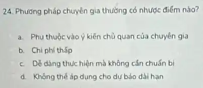 24. Phương pháp chuyên gia thường có nhược điếm nào?
a. Phu thuộc vào kiến chủ quan của chuyên gia
b. Chi phí thấp
c. DV dàng thúc hiện mà không cần chuẩn bi
d. Không thế áp dụng cho dự báo dài han