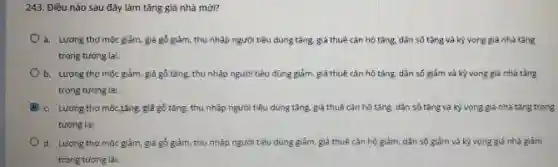 243. Điều nào sau đây làm tǎng giá nhà mới?
a. Lương thợ mộc giảm, giá gồ giảm.thu nhập người tiêu dùng tǎng, giá thuê cần hộ tǎng, dân số tǎng và kỳ vong giả nhà tǎng
trong tương lai.
b. Lương thợ môc giảm, giá gõ tǎng.thu nhập người tiêu dùng giảm, giá thuê cần hô tǎng, dân số giảm và kỳ vọng giá nhà tǎng
trong tương lai.
c. Lương thomoctǎng giả gó tǎng, thu nhập người tiêu dùng tǎng, giá thuê cǎn hộ tǎng, dân số tǎng và kỳ vọng giá nhà tǎng trong
tương lai
d. Lurong thomoc giảm, giá gó giảm, thu nhập người tiêu dùng giảm, giá thuê cân hộ giảm, dân số giảm và kỳ vong giá nhà giảm
trong tưong lai.