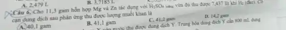A. 2,479 L
Câu 6. Cho 11 ,3 gam hỗn hợp Mg và Zn tác dụng với H_(2)SO_(4) loãng vừa đủ thu được 7,437 lít khí H_(2) (đkc). Có
cạn dung dịch sau phản ứng thu được lượng muối khan là
A. 40,1 gam
B. 41,1 gam
C. 41,2 gam
D. 14,2 gam
- V. màn nước thu được dung dịch Y. Trung hòa dung dịch Y cần 800 mL dung
B. 3,7185 L