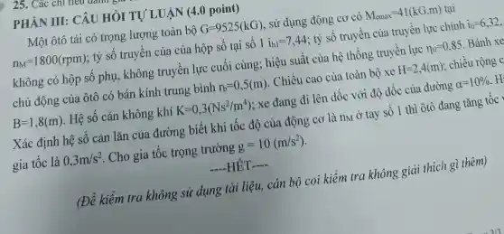 25. Các chi ue
PHÀN III : CÂU HỎI TỰ LUẬN (4.0 point)
Một ôtô tải có trọng lượng toàn bộ G=9525(kG) , sử dụng động cơ có M_(emax)=41(kG.m) tại
n_(M)=1800(rpm) ; tỷ số truyền của của hộp sô tại sô 1i_(h1)=7,44 ; tỷ số truyền của truyền lực chính i_(0)=6,32
không có hộp số phụ, không truyền lực cuối cùng; hiệu suất của hệ thống truyền lực
n_(tl)=0,85 . Bánh xe
chủ động của ôtô có bán kính trung bình r_(b)=0,5(m) . Chiều cao của toàn bộ xe H=2,4(m) ; chiều rộng c
B=1,8(m) . Hệ số cản không khí K=0,3(Ns^2/m^4) ; xe đang đi lên dốc với độ dốc của đường
alpha =10% 
Xác định hệ sô cản lǎn của đường biết khi tốc độ của động cơ là nM ở tay số 1 thì ôtô đang tǎng tốc y
gia tốc là 0,3m/s^2 . Cho gia tốc trọng trường g=10(m/s^2)
__ HET __
(Đề kiểm tra không sử dụng tài liệu, cán bộ coi kiểm tra không giải thích gì thêm)