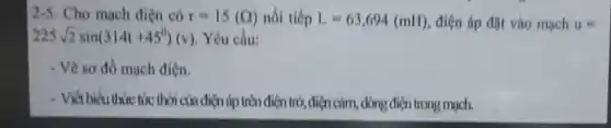 2-5. Cho mạch điện có r=15(Omega ) nói tiếp L=63,694(mH) điện áp đặt vào mạch u=
225sqrt (2)sin(314t+45^0)(v) Yêu cầu:
- Vẽ sơ đồ mạch điện.
- Viết biểu thức tức thời ch điện áp trên điện trở điện cảm, dòng điện trong mạch