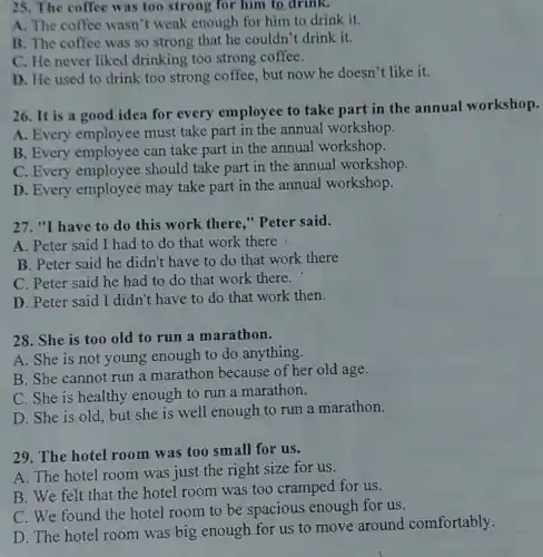 25. The coffee was too strong for him to drink.
A. The coffee wasn't weak enough for him to drink it.
B. The coffee was so strong that he couldn't drink it.
C. He never liked drinking too strong coffee.
D. He used to drink too strong coffee, but now he doesn't like it.
26. It is a good idea for every employee to take part in the annual workshop.
A. Every employee must take part in the annual workshop.
B. Every employee can take part in the annual workshop.
C. Every employee should take part in the annual workshop.
D. Every employee may take part in the annual workshop.
27. "I have to do this work there," Peter said.
A. Peter said I had to do that work there
B. Peter said he didn't have to do that work there
C. Peter said he had to do that work there.
D. Peter said I didn't have to do that work then.
28. She is too old to run a marathon.
A. She is not young enough to do anything.
B. She cannot run a marathon because of her old age.
C. She is healthy enough to run a marathon.
D. She is old but she is well enough to run a marathon.
29. The hotel room was too small for us.
A. The hotel room was just the right size for us.
B. We felt that the hotel room was too cramped for us.
C. We found the hotel room to be spacious enough for us.
D. The hotel room was big enough for us to move around comfortably.