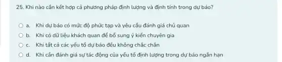 25. Khi nào cần kết hợp cả phương pháp định lượng và định tính trong dự báo?
a. Khi dư báo có mức độ phức tạp và yêu cầu đánh giá chủ quan
b. Khi có dữ liệu khách quan để bổ sung ý kiến chuyên gia
c. Khi tất cả các yếu tố dự báo đều không chắc chắn
d. Khi cần đánh giá sự tác động của yếu tố định lượng trong dự báo ngắn hạn