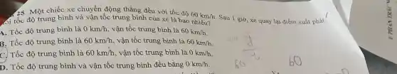 25. Một chiếc xe chuyền động thẳng đều với tốc
oi tốc độ trung bình và vận tốc trung bình của xe là bao
60km/h
A. Tốc độ trung bình là 0km/h vận tốc trung bình là
60km/h
B. Tốc độ trung bình là 60km/h vận tốc trung bình là 60km/h
C. Tốc độ trung bình là 60km/h , vận tốc trung bình là 0km/h
D. Tốc độ trung bình và vận tốc trung bình đều bằng 0km/h