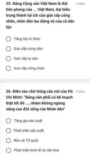 25. Đảng Cộng sản Việt Nam là đội
tiên phong của __ Việt Nam , đại biểu
trung thành lợi ích của giai cấp công
nhân, nhân dân lao động và của cả dân
tộc
Tầng lớp trí thức
Giai cấp nông dân
Giai cấp tư sản
Giai cấp công nhân
26. Điền vào chỗ trống câu nói của Hồ 5 điểm
Chí Minh:"Đảng cần phải có kế hoạch
thật tốt để __ nhǎm không ngừng
nâng cao đời sống của Nhân dân"
Tǎng gia sản xuất
Phát triển sản xuất
Bảo vê Tổ quốc
Phát triển kinh tế và vǎn hóa
5 điểm