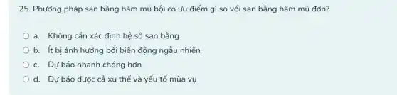 25. Phương pháp san bằng hàm mũ bội có ưu điểm gì so với san bằng hàm mũ đơn?
a. Không cần xác định hệ số san bằng
b. ít bi ảnh hưởng bởi biến động ngẫu nhiên
c. Dự báo nhanh chóng hơn
d. Dự báo được cả xu thế và yếu tố mùa vụ