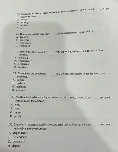 25. The recent economic recession has forced many companies to work more
__ to get
in new business
A. active
B. actively
C. activity
D. act
26. Houses purchasers were very __
when interest rates began to climb
A. concern
B. concerns
C. concerning
D. concerned
27. Grove Canoes' prices may __ vary depending on changes in the cost of raw
materials
A. occasion
B. occasionally
C. occasional
D. occasions
28. Please keep the documents __ to allow all of the clients to get the latest data
available.
A. update
B. updates
C. updating
D. updated
29. Joe Reinhold, who has a high customer service rating, is one of the __ successful
employees at the company
A. very
B. most
C. more
D. much
30. Many environmental analysts recommend that nations reduce their __ on non-
renewable energy resources
A. dependently
B. dependence
C. dependent
D. depend