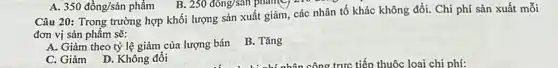 250dacute (o)ng/san phang the
Câu 20: Trong trường hợp khối lượng sản xuất giảm, các nhân tố khác không đổi.Chi phí sản xuất mỗi
đơn vị sản phẩm sẽ:
A. Giảm theo tỷ lệ giảm của lượng bán
B. Tǎng
C. Giảm D. Không đổi
A. 350dgrave (hat (o))ng/sgrave (a)n phacute (hat (a))m