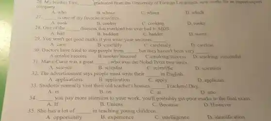 26. My brother Tam, __ graduated from the University of Foreign Languages, now works for an import -export
company.
A. who
B. whose
C. whom
D. which
27. __ is one of my favorite activities.
A. cook
B. cooker
C. cooking
D. cooks
__ diseases that mankind has ever had is AIDS.
A. bad
B. baddest
C. badder
D. worst
29. You won't get good marks if you write your answers __ .
A. care
B. carefully
C. carelessly
D. careless
30. Doctors have tried to stop people from __ but they haven't been very __
B.smoker/succeed
A.smoke/success
C.smoking/success
D. smoking successful
31. Marie Curie was a great __ , who won the Nobel Prize two times.
A. science
B. scientist
C. scientific
D. scientists
32. The advertisement says people must write their __ in English.
A. applications
B. application
C. apply
D. applicant
33. Students normally visit their old teacher's houses __ Teachers' Day.
A. in
B. on
C. at
D. into
34. __ you pay more attention to your work, you'll probably get poor marks in the final exam.
A.If
B. Unless
C. Because
D. However
35. She has a lot of __ in teaching young children.
A. opportunity
B. experience
C. intelligence
D. identification