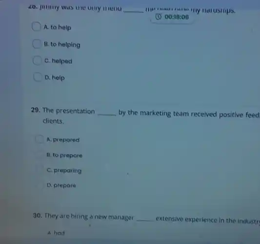 26. Jimmy was the only	__	ny narusmps.
(1) 00:19:06
A. to help
B. to helping
C. helped
D. help
29. The presentation __ by the marketing team received positive feed
clients.
A. prepared
B. to prepare
C. preparing
D. prepare
30. They are hiring a new manager __ extensive experience in the industr
A. had