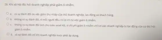 26. Khi xã hội đòi hỏi doanh nghiệp phải giảm ô nhiễm,
a. có sự đánh đối do việc giảm thu nhập của chủ doanh nghiệp, lao động và khách hàng.
b. không có sự đánh đối, vì mỗi người đều có lợi ích từ việc giảm ô nhiểm.
c. không có sự đánh đối tính cho toàn xxa4 hội, vì chi phí giảm ô nhiễm chỉ rơi vào doanh nghiệp bị tác động của sự đòi hỏi
giảm ô nhiễm.
d. có sự đành đối chỉ khi doanh nghiệp buộc phải áp dụng.