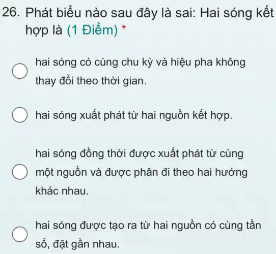 26. Phát biểu n ào sa u đây là sai: Hai sóng kết
hợp là (1 Điểm)
hai sóng có cùng chu kỳ và hiệu pha không
thay đổi theo thời gian.
hai sóng xuất phát từ hai nguồn kết hợp.
hai sóng đồng thời được xuất phát từ cùng
một nguồn và được phân đi theo hai hướng
khác nhau.
hai sóng được tạo ra từ hai nguồn có cùng tần
số, đặt gần nhau.