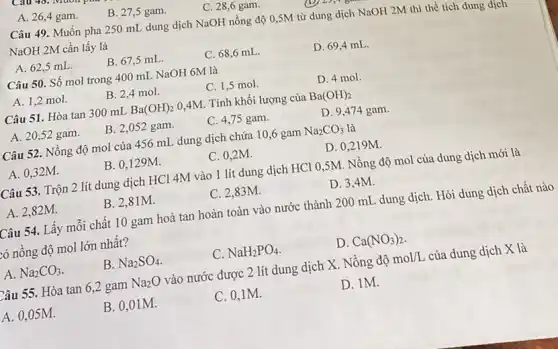 A. 26,4 gam.
B. 27,5 gam.
C. 28,6 gam.
Câu 49. Muốn pha 250 mL dung dịch NaOH nồng độ 0 ,SM từ dung dịch NaOH 2M thì thể tích dung dịch
NaOH 2M cần lấy là
A. 62.5 mL.
B. 67,5 mL.
C. 68,6 mL.
D. 69,4 mL.
Câu 50. Số mol trong 400 mL NaOH 6M là
A. 1,2 mol.
B. 2,4 mol.
C. 1,5 mol.
D. 4 mol.
Câu 51. Hòa tan 300 mL Ba(OH)_(2) 0,4M. Tính khối lượng của Ba(OH)_(2)
A. 20,52 gam.
B. 2,052 gam.
C. 4,75 gam.
D. 9,474 gam.
Câu 52. Nồng độ mol của 456 mL dung dịch chứa 10 ,6 gam Na_(2)CO_(3) là
A. 0,32M.
B. 0.129M.
C. 0,2M.
D. 0,219M.
Câu 53. Trộn 2 lít dung dịch HCl 4M vào 1 lít dung dịch HCl 0 ,5M. Nồng độ mol của dung dịch mới là
A. 2,82M.
B. 2,81M.
C. 2,83M.
D. 3,4M.
Câu 54. Lấy mỗi chất 10 gam hoà tan hoàn toàn vào nước thành 20 O mL dung dịch . Hỏi dung dịch chất nào
tó nồng độ mol lới nhất?
A. Na_(2)CO_(3)
B. Na_(2)SO_(4)
C NaH_(2)PO_(4)
D. Ca(NO_(3))_(2)
Câu 55. Hòa tan 6,2 gam Na_(2)O vào nước được 2 lít dung dịch X . Nồng độ mol/L của dung dịch X là
A. 0,05M.
B. 0,01M.
C. 0,1M.
D. 1M.