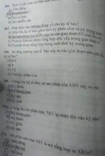 266. Dơn vị cấu trúc cơ bản của moon
A) Tâm động
(B) Nucleosome
C) Sợi cơ ban
D) Sợi nhiếm sắc
267. Phát biểu nào không dúng về chu kỳ tê bào?
A) Một chu kỳ tế bào gồm thời kỳ phân chia và kỳ
B) Sự sao chép của ADN xảy ra vào giai doạn Gì
C) Protein histone dược tổng hợp chủ yêu trong giai doan S.
D) Protein được tông hợp trong suốt thời kỳ trung gian.
268. Sự tǎng trường của tế bào xảy ra vào giai đoạn nào của chu
kỳ tê bào?
(A)GI
BJ S
C) G2
D) Thới kỳ phân chia
269. Trong chu kỳ lế bào, sự sao chép của ADN xây ra vào
A) Kỳ trước
(B) Ky trung gian
C) Kỳ sau
D) Kỷ cuối
270 Trong chu kỳ phân bảo, NST tự nhân đôi vào kỳ nào?
(A) Ky trung gian
B) Ky trước
C) Kỳ giữa
D) Ky sau
A) làm dông
271. Bộ phận nào cua NST là nơi tổng hợp ra AR
(B) to thứ hai
C) The kèm
D. in .