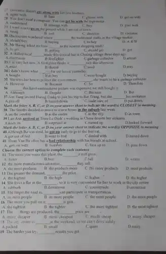 27. Giovanna doesn't get along with her two brothers.
B. hate
A. agree with
C. please with
D. get on with
28. You don't need a computer. You can get by with the typewriter.
A. understand
B. manage with
D. pass with
29. I want you to go on the project while I am out of town.
C. buy
A. bring
B. end
C. abandon
D. continue
30.The tourists wondered where
__ the traditional crafts in the village market.
B.buying
A. should buy
C.to buy
D. A&B
31. Mr Buong asked me how __ to the nearest shopping mall?
(A. to get
B. getting
C. should get
D. got
32. A skilled local __ made this conical hat in Chuong village three days ago.
A.electrician
B.firefighter
C.garbage collector
D.artisan
33.It is very hot now. A firelighter thinks it __ rain this afternoon
A.must
B.should
C.need
D.may
34.I didn't know what __ for our house yesterday.
A.bought
C.were bought
D.buying
35. She tries her best to protect the environment. __ , she wants to be a garbage collector.
C. So
A. However
B. Because
D. Therefore
36 __ this hand-embroidered picture was expensive,we still bought it
A. Although
B. Despite
C. Because
D. But
37.Son Tung invited Huong Giang to join his trip to Bat Trang, but she __
his invitation.
A.put off
B.turned down
C.made sure of
D.put down
Mark the letter A , B, C, or D on your answer sheet to indicate the word(s) CLOSES?in meaning.
38. The Smiths decided to move to a new house in the suburb last week.
A.on the outskirt
B.at the centre
C.in the city
D.in town
39.Lan Anh arrived at Trieu Le Dinh's wedding in China despite her sickness.
A.keen on
B.surprised at
C.turned up
D.looked forward
Mark the letter A,B, C, or D on your answer sheet to indicate the word(s) OPPOSITE in meaning.
40.Although Ba was tired, he got up early to go to the festival.
A.got out of bed
B.went to bed
C.dealed with
D.turned down
41. Doan Van Ha often has a bad relationship with his friends at school.
A. gets on with
B. lives/on
C. face up to
D. pass down
Choose the correct option to complete each sentence
11. The more you water this plant, the __ it will grow.
A. faster
B.best
C.tall
D. wetter
12. the more manufacture:advertise, __ they sell.
A. the most products
C. the more products
D. most products
B. the products more
13.The greater the demand, __ the price.
A. the highest
B. the high
C. higher
D. the higher
14. She lives a flat in the __ , so it is very convenient for her to work in the city centre.
A. subburb
B.downtown
C. countryside
D.mountain
15. The larger the road is __ can participate in transportation.
A. its most people
C. the most people
D. the more people
B. its more people
16. The more you pull on it, __ it gets,
A. the tightest
B. the tighter
C. the more tightest
D. the most tightest
17. The __ things are produced, the __ price are.
A. more/cheaper
B. most/ cheapest
C. much/cheap
D. many/ cheaper
18. The city centre is __ at the weekend, so we can't drive safely.
A.packed
B. small
C.quiet
D.noisy
19. The harder you try, __ results you get.