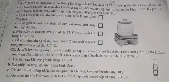 27^circ C
Câu 2: Một bình thủy tinh chứa không khí ở áp suất 10^5Pa nhiệt độ	Miệng bình hình tròn, tiết diện 30
cm^2,
hướng lên trên và được đậy kín bằng nắp có khối lượng 9 kg. Áp suất khí quyển bằng 10^5Pa lấy g=10
m/s^2
Người ta nung nóng khí trong bình bằng một bếp điện như hình bên.
a. Quá trình biến đổi của khối khí trong bình là quá trình
square 
đẳng tích.
b. Ti số giữa áp suất và nhiệt độ của khí trong bình tǎng
square 
khi nhiệt độ tǎng.
c. Nếu nhiệt độ của khí trong bình là 57^circ C thì áp suất khí square 
bǎng 1,1.10^5Pa
d. Để nắp bình không bị đầy lên.nhiệt độ cao nhất của khí
square 
trong bình chỉ có thế đạt 117^circ C
Câu 3: Một bình bằng thủy tinh chịu nhiệt có nắp kín chứa 0,5 mol khí ở điều kiện chuẩn (
nung nóng đến nhiệt độ 125^circ C
Biết 1 mol khí ở điều kiện chuẩn có thể tích bằng 24,79 lít.
a. Thế tích của khí trong bình bằng 11,2 lít.
b. Khi nhiệt độ tǎng, áp suất trong bình tǎng .
square 
c. Tốc độ chuyển động nhiệt của các phân tử khí tǎng trong quá trình nung nóng.
square 
d. Khi nhiệt độ của khí trong bình là 125^circ C thì áp suất của nó xấp xỉ bằng 1,34 Bar.
square 
square