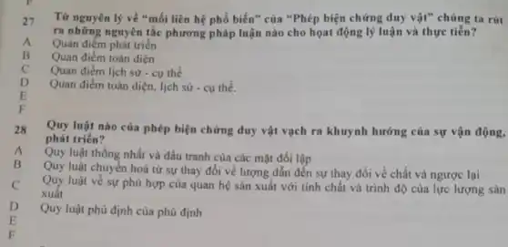 27
Từ nguyên lý về "mối liên hệ phổ biến" của "Phép biện chứng duy vật" chúng ta rút
ra những nguyên tắc phương pháp luận nào cho họat động lý luận và thực tiễn?
Quan điểm phát triển
Quan điểm toàn diện
D
Quan điểm lịch sử - cụ thể
Quan điểm toàn diện , lịch sử - cụ thể.
E
28
Quy luật nào của phép biện chứng duy vật vạch ra khuynh hướng của sự vận
phát triển?
Quy luật thống nhất và đấu tranh của các mặt đối lập
A
Quy luật chuyển hoá từ sự thay đổi về lượng dẫn đến sự thay đổi về chất và ngược lại
C
Quy luật về sự phù hợp của quan hệ sản xuất với tính chất và trình độ của lực lượng sản
xuất
F
Quy luật phủ định của phủ định