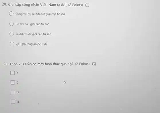 28. Giai cấp công nhân Việt Nam ra đời;(2 Points) [4
Cùng với sự ra đời của giai cấp tứ sản
Ra đời sau giai cấp tư sản
ra đời trước giai cấp tư sản
cả 3 phương án đều sai
29. Theo V.LLênin có mấy hình thức quá độ? (2 Points) [4
1
2
3
4