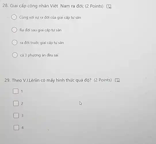 28. Giai cấp công nhân Viêt Nam ra đời;(2 Points) [4
Cùng với sựra đời của giai cấp tứ sản
Ra đời sau giai cấp tư sản
ra đời trước giai cấp tư sản
cả 3 phương án đều sai
29. Theo V.LLênin có mấy hình thức quá độ? (2 Points) [4
1
2
3
4