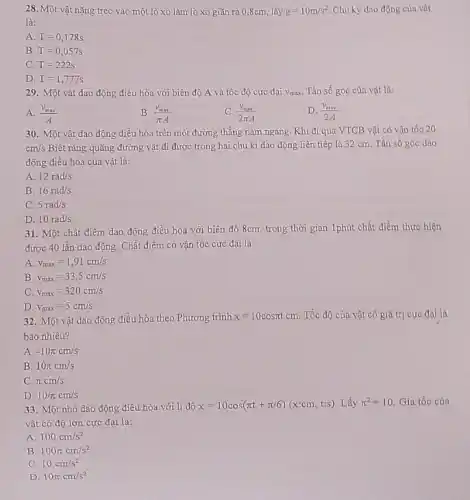 28. M ột vật nặng treo vào một lò xo làm lò xo giãn ra 0,8cm, lấy g=10m/s^2 Chu kỳ dao động của vật
là:
A T=0,178s
B. T=0,057s
C. T=222s
D. T=1,777s
29. Một vật dao động điều hòa với biên độ A và tốc độ cực đại Vmax Tần số góc của vật là:
A. (v_(max))/(A)
B. (v_(max))/(pi A)
C. (v_(mix))/(2pi A)
D. (v_(mix))/(2A)
30. Một vật dao động điều hòa trên một đường thẳng nằm ngang. Khi đi qua VTCB vật có vận tốc 20
cm/s Biết rằng quãng đường vật đi được trong hai chu kì dao động liên tiếp là 32 cm. Tần số góc dao
động điều hòa của vật là:
A. 12rad/s
B. 16rad/s
C. 5rad/s
D. 10rad/s
31. Một chất điểm dao động điều hòa với biên độ 8cm trong thời gian 1phút chất điểm thực hiện
được 40 lần dao động. Chất điểm có vận tốc cực đại là:
A. v_(max)=1,91cm/s
B v_(max)=33,5cm/s
C. v_(max)=320cm/s
D. v_(max)=5cm/s
32. Một vật dao động điều hòa theo Phương trình x=10cospi tcm Tốc độ của vật có giá trị cực đại là
bao nhiêu?
A. -10pi cm/s
B. 10pi cm/s
C. pi cm/s
D. 10/pi cm/s
33. Một nhỏ dao động điều hòa với li độ x=10cos(pi t+pi /6)(xccm,tis) Lấy pi ^2=10 Gia tốc của
vật có độ lớn cực đại là:
A. 100cm/s^2
B. 100pi cm/s^2
C. 10cm/s^2
D. 10pi cm/s^2