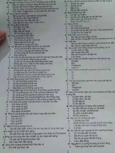 28 Nguyên lý chung của quá trình hoạt động của ty thể là
a Hấp thu nǎng lượng ánh sáng để tổng hợp hữu cơ.
Chuyển đói hữa cơ thành nǎng lượng hóa họC.
C. Háp thu nǎng lượng ánh sáng và oxi hóa chất hữu cơ.
d Hình thành oxygen phục vụ cho các nhu cầu khác
27 Thực vật C3 bao gồm
a Tất cả các thực vật xuất xử vùng on đới
Tất cả thực vật vùng nhiệt đới
Các cây như lúa bấp, bấp cải
d. Các cây như xoà:nhân, chôm chôm
28 Thực vật C4 bao gồm
sa Rau dền, mia, bắp
b Lúa, bắp, mía
C Đậu, bắp cải, chuối
d Ởt, hoa hồng báp cải
29 Thực vật CAM có đặc điểm
a Tốc độ sinh trường cao
b. Tốc đó bốc thoát hơi nước cao
C Nǎng suất sinh khối cao
d	quả sử dụng nước cao.
30 Để đạt được chỉ số diện tích lá tối ưu cần phải
a Khống chế mật độ 8 chǎm sóc hợp lý
b Luôn luôn cung cấp dinh dưỡng cho cây
C Có biện pháp cắt tia lá thường xuyên
d Chọn giống tốt
31 Khi thiết kể một hệ thống xen canh thì các cây trồng cần phải
a Có đòi hỏi về ảnh sáng tương tự nhau.
b Có đói hỏi vé cưỡng độ chiều sáng khác nhau
c Không cản trở sự hắp thu ảnh sáng của nhau
d Có tân là không giao nhau
32 Tế bào bó mạch của thực vật
a Không tham gia vào hoạt động quang hợp
b Có tham gia vào hoạt động quang hợp
c Chi đóng vai trò phụ trong hoạt động quang hợp
Cần cho hoạt động quang hợp ở thực vật C4
d
33 Hệ thống quang hợp ở thực vật có
a 01 loại hệ thóng quang hóa
02 loại hệ thóng quang hóa
03 loại hệ thóng quang hóa
Rất nhiều loại hệ thống quang hóa
34 Trong điều kiện bình thường thì hoạt động quang hợp sẽ
a Sử dụng đồng thời cả 2 kiểu quang phosphory hóa
Sử dụng quá trình quang phosphoryl hóa vòng
Sừ dụng quá trình quang phosphoryl hóa không vòng
d Sừ dụng luân phiên quang phosphoryl hóa
35 Pha sáng của quang hợp cần được cung cấp trực tiếp
a Anh sáng và CO_(2)
b Ánh sáng và H_(2)O
c Ánh sáng và ATP
d Anh sáng vá NADPH
36 Pha tối của quang hợp cần được cung cấp trực tiếp
CO_(2)
a Đường và
b CO_(2) và H_(2)O
và ATP
c CO_(2)
d H_(2)O và ATP
37 Một hệ thống quang hóa là
Sự kết hợp ngẫu nhiên của các loại sắc tố cùng tham gia
làm nhiệm vụ thu nhận ánh sáng.
b Sự kết hợp các sắc tố xung quanh một phân tử Chlorophyll
a đóng vai trò trung tâm làm nhiệm vụ thu nhận ánh sáng
C. Tổ hợp các enzyme quang hợp
d Cả 3 câu trên đếu đúng.
38 Quá trình quang phosphory hóa xảy ra
a Ở ti thể của thực vật
39 Ở thực vật C4, enzyme Rubisco phân bố tập trung ở
a Tế bào bó mạch.
b Tế bào thit lá.
c Biéu bilá
Rài rác đều trong lá.
Vách tế bào thực vật
Có cấu trúc khảm
Có cấu trúc dang các bó sợi đan xen
Gồm nhiều lớp chồng lên nhau
Được thay đối liên tuc
41 Màng tế bào
a Có nhiêu lớp
b Có 2 lớp phospholipid
Có protein rái rác đan xen trên 2 lớp phospholipid
Có câu trúc kin tuyệt đói
42 Khải niệm hạn sinh ly là
a Hạn xảy ra ở giai đoạn trố hoa
b Hạn chỉ ảnh hướng đến một số hoạt động sinh ly. kl
làm chết cây
Hạn do cây không hút được nước trong khi có sẵn
Hạn xảy ra ở giai đoạn cây con
43 Các protein trên màng lế bào thường đóng vai trò
Truyền nhận tín hiệu
Vận chuyển các chất
Bảo vệ chống sinh vật gây hại
d a 8 b đúng
44 Vách tế bào có thể bền vững hơn nhớ vai trò của
a Nitrogen
Kali
Phosphore
Calcium
45 Vách tế bào có thể bèn vững hơn nhờ vai trò của
a Bo
b Cu
C Fe
zn
46 Trái cây thường sẻ ngọt hơn nếu cung cấp đầy đủ
a Nitrogen
b Kali
C Phosphore
d Calcium
47 Quá trình có định đạm sinh học sẽ được cải thiện nếu
trường đất
Có đạm NH_(4)^+ dồi dào
Có đam NO_(3)^- dồi dào
C Có Mn đày đủ
d Có Mo đầy đủ
Khi khổng đóng mờ được kiểm soát bởi
Sự điều tiết hàm lượng ion và nước
Sự vận chuyển carbohydrate
Sự cảm ứng ánh sáng
Độ âm không khi
49 Cấu trúc khi không bao gồm
1 tế bào duy nhất
Nhiều tế bào có cùng cấu trúc & chức nǎng
2 té bào canh giữ và các tế bào kèm
4 té bào
50 Sự háp thu các nguyên tố dinh dưỡng khoáng
a Có tinh độc lập với nhau
b Đôi khi có quan hệ hỗ trợ
C Đôi khi có quan hệ đối kháng
d b 8 c đều đúng
51 Nguyên tố vi lượng thường có chức nǎng
a Tham gia hoạt hóa các enzyme
2