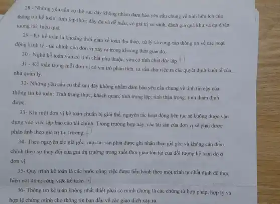 28 - Những yêu cầu cụ thể sau đây không nhằm đảm bảo yêu cầu chung về tính hữu ích của
thông tin kế toán tính kịp thời; đầy đủ và dễ hiểu:có giá trị so sánh, đánh giá quá khứ và dự đoán
tương lai; hiệu quả.
29 - Kỳ kế toán là khoảng thời gian kế toán thu thập, xử lý và cung cấp thông tin về các hoạt
động kinh tế - tài chính của đơn vị xảy ra trong khoảng thời gian đó.
30 - Nghề kế toán vừa có tính chất phụ thuộc, vừa có tính chất độc lập.+
31 - Kế toán trong mỗi đơn vị có vai trò phân tích tư vấn cho việc ra các quyết định kinh tế của
nhà quản lý.
32- Những yêu cầu cụ thể sau đây không nhằm đảm bảo yêu cầu chung về tính tin cậy của
thông tin kế toán : Tính trung thực, khách quan; tính trung lập;tính thận trọng; tính thầm định
được.
33- Khi một đơn vị kế toán chuẩn bị giải thể, nguyên tắc hoạt động liên tục sẽ không được vận
dụng vào việc lập báo cáo tài chính . Trong trường hợp này , các tài sản của đơn vị sẽ phải được
phản ánh theo giá trị thị trường. -
34- Theo nguyên tắc giá gốc, mọi tài sản phải được ghi nhận theo giá gốc và không cần điều
chỉnh theo sự thay đổi của giá thị trường trong suốt thời gian tồn tại của đối tượng kế toán đó ở
đơn vị.
35- Quy trình kế toán là các bước công việc được tiến hành theo một trình tự nhất định để thực
hiện nội dung công việc kế toán. f)
36- Thông tin kế toán không nhất thiết phải có minh chứng là các chứng từ hợp pháp, hợp lý và
hợp lệ chứng minh cho thông tin ban đầu về các giao dịch xảy ra.