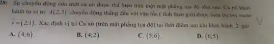 28: Sự chuyển động của một ca nô được thể hiện trên một mặt phẳng tọa độ như sau . Ca nô khởi
hành từ vị trí A(2;3) chuyển động thẳng đều với vận tốc ( tính theo giờ)được biểu thị bởi vecto
overrightarrow (v)=(2;1)
. Xác định vị trí Ca nô (trên mặt phẳng tọa độ) tại thời điểm sau khi khởi hành 2 giờ.
A. (4;6)
B. (4;2)
C. (5;6)
D. (6;5)