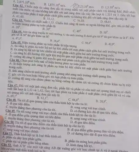 2,875cdot 10^8m/s
B. 1,875cdot 10^8m/s.
2,23cdot 10^8m/s
D. 1,5cdot 10^8m/s
__ Chiếu một tia sáng đơn sắc từ trong nước tới mặt phân cách với không khí Biết chiết
suất của nước và của không khí đối với ánh sáng đơn sắc này lần lượt là 1,333 và 1. Góc tới hạn
phản xạ toàn phần ở mặt phân cách giữa nước và không khí đối với ánh sáng đơn sắc này là
A. 41,40 .
B. 53,12 .
C. 36,88 .
D. 48,61 .
Câu 43. Nước có chiết suất 1,33. Chiếu ánh sáng từ nước ra ngoài không khí,góc tới có thể xảy
ra hiện tượng phản xạ toàn phân là
A. 20^circ 
B. 30^circ 
C. 40^circ 
D. 50^circ 
Câu 44. Một tia sáng truyền từ môi trường A vào môi trường B dưới góc tới 9^circ  thì góc khúc xạ là 8^circ  . Khi
góc tới là 50^circ  thì góc khúc xạ là?
A. 47,3^circ 
B. 56,4^circ 
C. 50,4^circ 
D. 42,9^circ 
Câu 45. Hiện tượng phản xạ toàn phần là hiện tượng
A. tia sáng bị phản xạ toàn bộ trở lại khi chiếu tới mặt phân cách giữa hai môi trường trong suốt.
B. tia sáng bị hắt trở lại khi chiếu tới mặt phân cách giữa hai môi trường trong suốt.
C. tia sáng bị đổi hướng đột ngột khi truyền qua mặt phân cách giữa hai môi trường trong suốt.
D. cường độ sáng bị giảm khi truyền qua mặt phân cách giữa hai môi trường trong suốt.
Câu 46. Chọn phát biểu sai về hiện tượng phản xạ toàn phần.
A. là hiện tượng ánh sáng bị phản xạ toàn bộ khi chiếu tới mặt phân cách giữa hai môi trường
trong suôt.
B. ánh sáng chiếu từ môi trường chiết quang nhỏ sang môi trường chiết quang lớn.
C. góc tới lớn hơn hoặc bǎng góc tới hạn phản xạ toàn phân.
D. cường độ sáng của chùm phản xạ bằng cường độ chùm tới và cường độ chùm khúc xạ bị triệt
tiêu.
Câu 47. Đối với một ánh sáng đơn sắc, phần lõi và phần vỏ của một sợi quang hình trụ có chiết
suất lần lượt là 1,52 và 1,42. Góc tới hạn phản xạ toàn phân ở mặt phân cách giữa lõi và vỏ của
sợi quang đối với ánh sáng đơn sắc này là
A. 69,1^circ 
B. 41,1^0
C. 44,8^0
D. 20,9^circ 
Câu 48. Tia tới đi qua quang tâm của thấu kính hội tụ cho tia ló:
A. đi qua tiêu điểm.
B. song song với trục chính.
C. truyền thẳng theo phương của tia tới.
D. có đường kéo dài đi qua tiêu điểm.
Câu 49. Tia tới song song với trục chính của thấu kính hội tụ cho tia ló:
A. đi qua điểm giữa quang tâm và tiêu điểm
B. song song với trục chính.
C. truyền thẳng theo phương của tia tới.
D. đi qua tiêu điểm.
Câu 50. Tia tới đi qua tiêu điểm của thấu kính hội tụ cho tia ló:
A. truyền thẳng theo phương của tia tới.
B. đi qua điểm giữa quang tâm và tiêu điểm.
C. song song với trục chính.
D. có đường kéo dài đi qua tiêu điểm.
Câu 51. Thấu kính hội tụ là loại thấu kính có:
A. phân rìa dày hơn phần giữa.
C. phần rìa và phần giữa bằng nhau.
B. phần rìa mỏng hơn phần giữa.
D. hình dạng bất kỳ.
Câu 52. Ảnh A'B' của một vật sáng AB đặt vuông góc với trục chính tại A và ở ngoài khoảng
tiêu cự của một thấu kính hôi tu là: