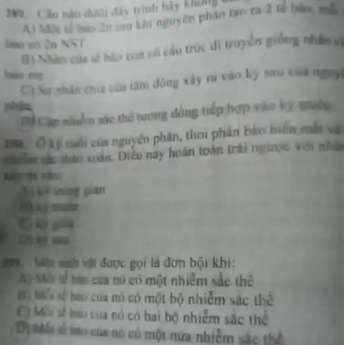 289. Câu nào duci day trinh hãy không đái
A) Một tế bào 2n sau khi nguyen phân tao ra 2 tế bào, mỗi
bao co 2n NST
B) Nhàn cua te bào con có câu trúc di truyền giống nhân cị
bao me
C) Surphan chia cua tâm động xảy ra vào ký sau của nguy
(D) Cập nhiễm sắc thể tương đồng tiếp hợp vào ký trước.
zm. Ôký cuối của nguyên phân, thoi phân bảo biến mắt và
nhiễm sắc thảo xoân Diều này hoàn toàn trái ngược với nhữ
xảy ra vào:
A) kỹ trung gian
trước
giữa
D) ky SELL
291.Một sinh vật được gọi là đơn bội khi:
A) Mỗi tế bào của nó có một nhiễm sắc thê
B) Mỗi tế bào của nó có một bộ nhiễm sắc thể
tế bào của nó có hai bộ nhiễm sắc thể
tế bào của nó có một nửa nhiễm sắc thể