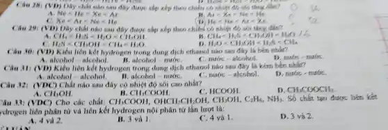 Can 28.(VD)Day chat nào sau day duoe sắp xếp theo chiều có nhiệt đó số tâng dear?
more	D. 1500 ms
A Ne-H_(e)times Xelt Ar
Are Xe=Ne=He
Xelt Arlt Nelt He
He <Ne <AY=Xe
Can 29 (VD)Dãy chất nào sau dây được sắp xếp theo chiều có nhiệt đó sôi thing
CH_(4)lt H_(2)Blt H_(2)Olt CH_(3)OH
CH1-HAS-CHOM-1940./6
H_(2)Olt CH_(3)OHlt H_(2)Slt CH_(4)
H_(2)Slt CH_(3)OHlt CH_(4)lt H_(2)O
Câu 30 (VD)Kiều liên kết hydrogen trong dung dịch ethanol nào sau đây là bên nhất?
D. nuóc - nuróC.
A. aleohol a leohol
alcohol=pi udre
C. nước =alcohol.
Can 31 (VD)Kiêu liên kết hydrogen trong dung dịch ethanol nào sau đây là kém bên nhất?
D. nước - nướC.
a aleohol=aleohol	aleohol=nudje
C. nước alcohol.
Câu 32:(VDC ) Chất nào sau đây có nhiệt độ sôi cao nhất?
D CH_(3)COOCH_(3)
A. CH_(3)OH
B. CH_(3)COOH
C . HCOOH
ầu 11:(VDC)) Cho các chất: CH_(3)COOH,OHCH_(2)CH_(2)OH,CH_(3)OH,C_(2)H_(6),NH_(3) . Số chất tạo được liên kết
drogen liên phân tử và liên kết hydrogen nội phân tử lần lượt là:
A. 4 và 2.
B. 3 và 1.
C. 4 và 1.
D. 3 và 2.