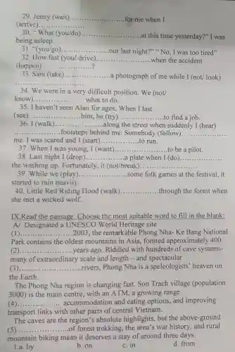 29. Jenny (wait) __ for me when I
(arrive __
30." What (you/do) __
at this time yesterday?" I was
being asleep.
31. "(you/go) __
our last night?" "No, I was too tired"
32. How fast (you/ drive) __ when the accident
(happen) ..... __
33. Sam (take) __ a photograph of me while I (not/look)
__
34. We were in a very difficult position. We (not/
know __ ........ ........what to do.
35. I haven't seen Alan for ages. When I last
(see)....... __ him, he (try) __ to find a job.
36. I (walk __ ....
...along the street when suddenly I (hear)
__ footsteps behind me. Somebody (follow) __
me. I was scared and I (start) __ to run
37.When I was young, I (want)........... __ to be a pilot.
38. Last night I (drop) __ a plate when I (do) __
the washing up. Fortunately, it (Got/break;
39.While we (play) __ some folk games at the festival, it
started to rain heavily.
40. Little Red Riding Hood (walk) __ .through the forest when
she met a wicked wolf.
IX.Read the passage.Choose the most suitable word to fill in the blank:
A/ Designated a UNESCO World Heritage site
) __ ...................................................................... ......2003, the remarkable Phong Nha- Ke Bang National
Park contains the oldest mountains in Asia, formed approximately 400
( __
......................................................................
years ago . Riddled with hundreds of cave systems-
many of extraordinary scale and length - and spectacular
__ ...................................................................... rivers, Phong Nha is a speleologists heaven on
the Earth.
The Phong Nha region is changing fast.Son Trach village (population
3000)is the main centre,with an ATM, a growing range
c __ accommodation and eating options, and improving
transport links with other parts of central Vietnam.
The caves are the region's absolute highlights, but the above-ground
__ .............. of forest trekking , the area's war history, and rural
mountain biking mean it deserves a stay of around three days.
1.a. by
b. on
c. in
d. from