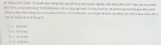 29. Mary có 1
triệu. Cô quyết định dùng tiền này để mua một doanh nghiệp . Nếu Mary đầu tư 1 triệu vào trái phiếu
phi rủi ro, có ta kiếm được 100.000/ncheck (a)m . Cô ta cũng nghỉ việc ở Lucky.Com Inc. để dành toàn bộ thời gian điều hành
công ty mới; tiền lương của cô ở Lucky.Com Inc. là 75.000/ncheck (a)m Lợi nhuận kế toán của Mary cần thiết là bao nhiêu để cô
đạt lợi nhuận kinh tế bằng 0?
a. 225.000
b. 175.000
 125.000
d. 100.000