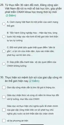 29. Từ thực tiễn 30 nǎm đổi mới , Đảng cộng sản
Việt Nam đã rút ra một số bài học lớn, góp phần
phát triển CNXH khoa học trong thời kỳ mới
(2 Điểm)
A. Cách mạng Việt Nam là một phần của cách mạng
thế giới
B. Tiến hành Công nghiệp hóa - Hiện đại hóa, từng
bước hội nhập vào nền kinh tế thế giới trên tinh thần
tự lực tự cường
C. Đổi mới phải luôn quán triệt quan điểm "dân là
gốc", vì lợi ích của nhân dân, dựa vào nhân dân,
phát huy vai trò làm chủ __
D. Góp phần đấu tranh bảo vệ các quan điểm của
CNXH không tưởng
30. Thực hiện sứ mệnh lịch sử của giai cấp công nh
ân thế giới hiện nay (2 Điểm)
Giai cấp công nhân vẫn bị bóc lột giá trị thặng dư.
Giáo dục nhận thức và củng cố niềm tin khoa học đối
với lý tưởng, mục tiêu của CNXH
Giáo dục và thực hiện chủ nghĩa quốc tế chân chính
của giai cấp công nhân trên cơ sở phát huy chủ
nghĩa yêu nước và tinh thần dân tộc chân chính
cả ba phương án trên