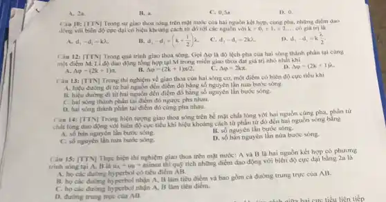 A. 2a.
B. a.
C. 0.5a
D. 0.
Càu 10: [TTN]Trong sự giao thoa sóng trên mặt nước của hai nguồn kết hợp, cùng pha, những điểm dao
động với biên độ cực đại có hiệu khoảng cách từ đó tới các nguồn với k=0,pm 1,pm 2, ... có giá trị là
A. d_(2)-d_(1)=klambda 
B. d_(2)-d_(1)=(k+(1)/(2))lambda 
c d_(2)-d_(1)=2klambda 
1) d_(2)-d_(1)=k(lambda )/(2)
Câu 12: [TTN] Trong quá trình giao thoa sóng. Gọi AQ là độ lệch pha của hai sóng thành phần tại cùng
một điểm M. Li độ dao động tổng hợp tại M trong miền giao thoa đạt giá trị nhỏ nhất khi
A. Delta varphi =(2k+1)pi 
B. Delta varphi =(2k+1)pi /2.
C. Delta varphi =2kpi 
D. Delta varphi =(2k+1)lambda 
Câu 13: [TTN] Trong thí nghiệm về giao thoa của hai sóng cơ.một điểm có biên độ cực tiểu khi
A. hiệu đường đi từ hai nguồn đến điểm đó bằng số nguyên lần nửa bước sóng.
B. hiệu đường đi từ hai nguồn đến điểm đó bằng số nguyên lần bước sóng.
C. hai sóng thành phần tại điểm đó ngược pha nhau.
D. hai sóng thành phần tại điểm đó cùng pha nhau.
Câu 14: [TTN] Trong hiện tượng giao thoa sóng trên bề mặt chất lỏng với hại nguồn cùng pha, phần từ
chất lỏng dao động với biên độ cực tiểu khi hiệu khoảng cách từ phần tử đó đến hai nguồn sóng bằng
A. số bán nguyên lần bước sóng.
B. số nguyên lần bước sóng.
C. số nguyên lần nửa bước sóng.
D. số bán nguyên lần nửa bước sóng.
Câu 15: [TTN] Thực hiện thí nghiệm giao thoa trên mặt nước:A và B là hai nguồn kết hợp có phương
trinh sóng tại A.B là u_(A)=u_(B)=asinomega t thiquunderset (.)(hat (y))
tích những điểm dao động với biên độ cực đại bằng 2a là
A. họ các đường hyperbol có tiêu điểm AB.
B. họ các đường nhận A, B làm tiêu điểm và bao gồm cả đường trung trực của AB.
C. họ các đường hyperbol nhận A, B làm tiêu điểm.
D. đường trung trực của AB.