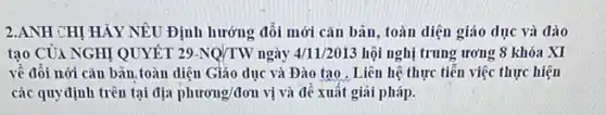 2.ANH CHỊ HẢY NÊU Định hướng đối mới cǎn bãn, toàn diện giáo dục và đào
tạo CỦA NGHI QUYẾT 29-NQ/TW ngày 4/11/2013 hội nghị trung ương 8 khóa XI
về đổi nới cǎn bãn.toàn diện Giáo dục và Đào tạo . Liên hệ thực tiễn việc thực hiện
các quy định trên tại địa phurong/don vị và đề xuất giãi pháp.