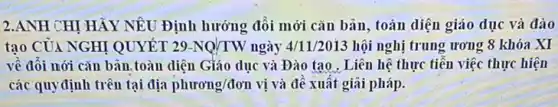 2.ANH CHỊ HẢY NÊU Định hướng đổi mới cǎn bản, toàn diện giáo dục và đào
tạo CỦA NGHỊ QUYẾT 29-NQ/TW ngày 4/11/2013 hội nghị trung ương 8 khóa XI
về đôi nới cǎn bản, toàn diện Giáo dục và Đào tạo . Liên hệ thực tiễn việc thực hiện
các quyđịnh trên tại địa phurong/don vị và đề xuất giãi pháp.