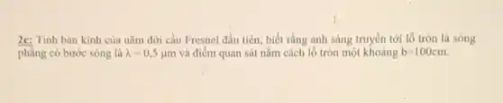 2c: Tính bán kinh của nǎm đới cầu Fresnel đầu tiên, biết rằng ánh sáng truyền tới lỗ tròn là sóng
phẳng có bước sóng là lambda =0,5mu m và điểm quan sát nằm cách lô tròn một khoảng b=100cm.